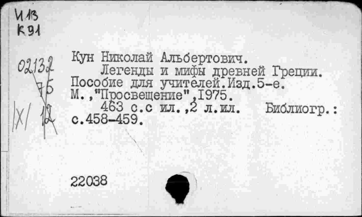 ﻿К 94
Кун Николай Альбертович.
Легенды и мифы древней Греции.
Пособие для учителей.Изд.5-е.
М.»"Просвещение”.1975.
463 с.с ил. ,2 л.ил.	Библиогр.:
с.458-459.
22038